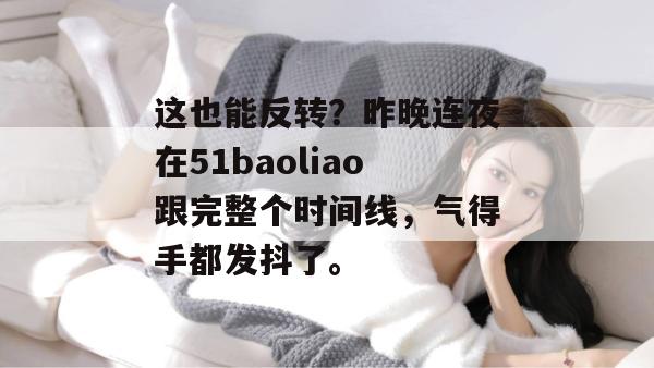 这也能反转?昨晚连夜在51baoliao跟完整个时间线,气得手都发抖了。 这也能反转?昨晚连夜在51baoliao跟完整个时间线,气得手都发抖了。