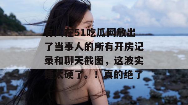有人在51吃瓜网放出了当事人的所有开房记录和聊天截图，这波实锤太硬了。！真的绝了