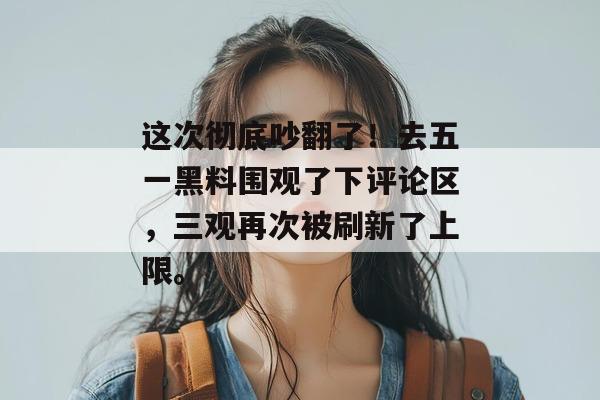 这次彻底吵翻了!去五一黑料围观了下评论区,三观再次被刷新了上限。 这次彻底吵翻了!去五一黑料围观了下评论区,三观再次被刷新了上限。