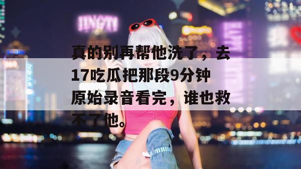 真的别再帮他洗了，去17吃瓜把那段9分钟原始录音看完，谁也救不了他。
