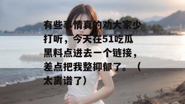 有些事情真的劝大家少打听,今天在51吃瓜黑料点进去一个链接,差点把我整抑郁了。(太离谱了) 有些事情真的劝大家少打听,今天在51吃瓜黑料点进去一个链接,差点把我整抑郁了。(太离谱了)