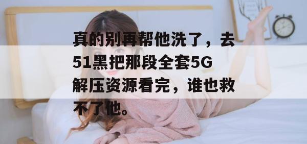 真的别再帮他洗了，去51黑把那段全套5G解压资源看完，谁也救不了他。