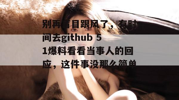 别再盲目跟风了,有时间去github 51爆料看看当事人的回应,这件事没那么简单。 别再盲目跟风了,有时间去github 51爆料看看当事人的回应,这件事没那么简单。