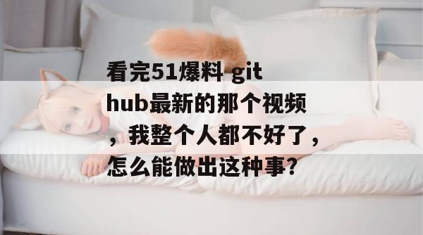 看完51爆料 github最新的那个视频,我整个人都不好了,怎么能做出这种事? 看完51爆料 github最新的那个视频,我整个人都不好了,怎么能做出这种事?