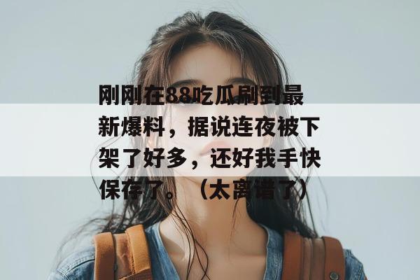 刚刚在88吃瓜刷到最新爆料，据说连夜被下架了好多，还好我手快保存了。（太离谱了）