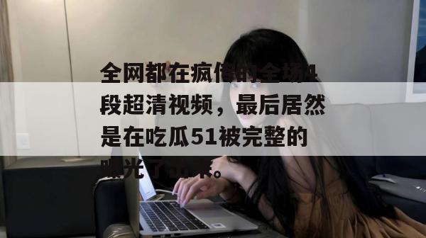 全网都在疯传的全场4段超清视频,最后居然是在吃瓜51被完整的曝光了出来。 全网都在疯传的全场4段超清视频,最后居然是在吃瓜51被完整的曝光了出来。