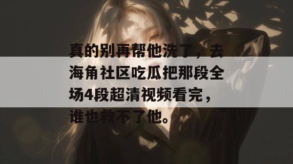真的别再帮他洗了，去海角社区吃瓜把那段全场4段超清视频看完，谁也救不了他。