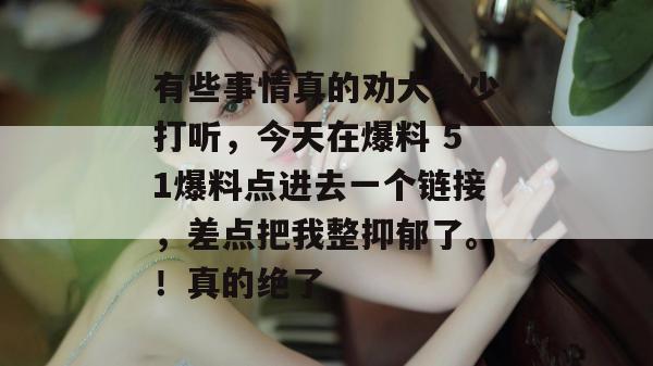 有些事情真的劝大家少打听,今天在爆料 51爆料点进去一个链接,差点把我整抑郁了。!真的绝了 有些事情真的劝大家少打听,今天在爆料 51爆料点进去一个链接,差点把我整抑郁了。!真的绝了