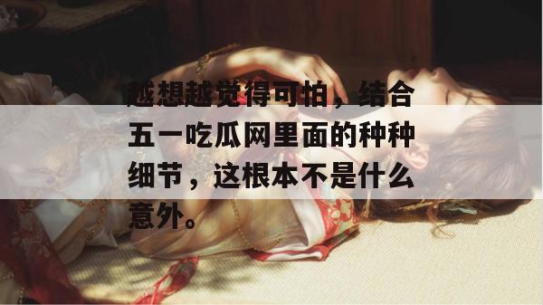 越想越觉得可怕,结合五一吃瓜网里面的种种细节,这根本不是什么意外。 越想越觉得可怕,结合五一吃瓜网里面的种种细节,这根本不是什么意外。