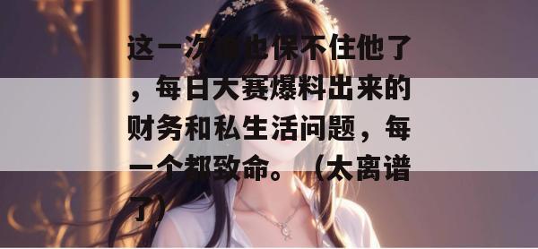 这一次谁也保不住他了,每日大赛爆料出来的财务和私生活问题,每一个都致命。(太离谱了) 这一次谁也保不住他了,每日大赛爆料出来的财务和私生活问题,每一个都致命。(太离谱了)