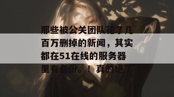 那些被公关团队花了几百万删掉的新闻，其实都在51在线的服务器里有备份。！真的绝了