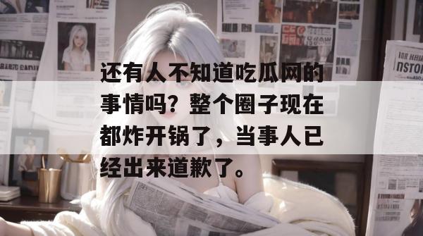 还有人不知道吃瓜网的事情吗?整个圈子现在都炸开锅了,当事人已经出来道歉了。 还有人不知道吃瓜网的事情吗?整个圈子现在都炸开锅了,当事人已经出来道歉了。