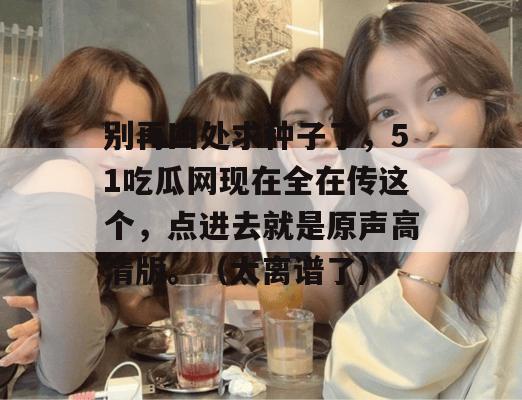 别再四处求种子了，51吃瓜网现在全在传这个，点进去就是原声高清版。（太离谱了）