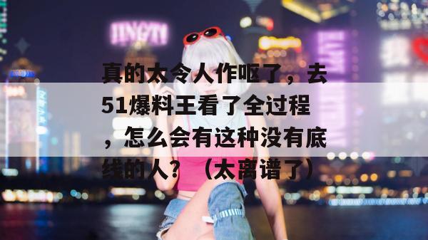 真的太令人作呕了，去51爆料王看了全过程，怎么会有这种没有底线的人？（太离谱了）
