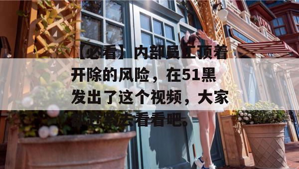 【必看】内部员工顶着开除的风险，在51黑发出了这个视频，大家都赶紧去看看吧。