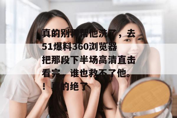 真的别再帮他洗了，去51爆料360浏览器把那段下半场高清直击看完，谁也救不了他。！真的绝了