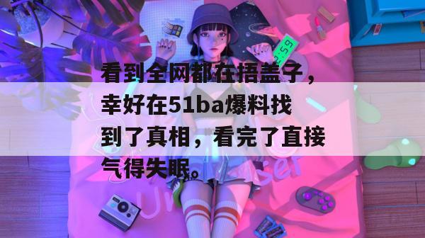 看到全网都在捂盖子，幸好在51ba爆料找到了真相，看完了直接气得失眠。