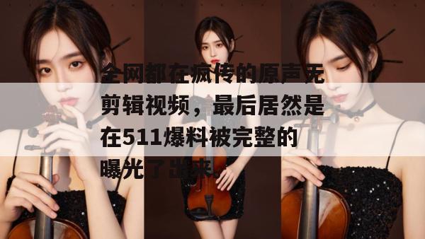 全网都在疯传的原声无剪辑视频,最后居然是在511爆料被完整的曝光了出来。 全网都在疯传的原声无剪辑视频,最后居然是在511爆料被完整的曝光了出来。