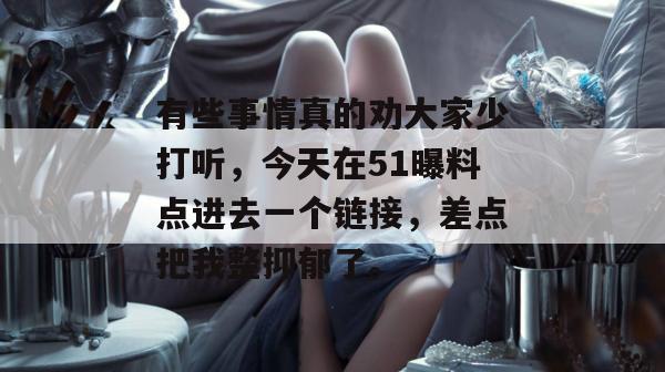 有些事情真的劝大家少打听,今天在51曝料点进去一个链接,差点把我整抑郁了。 有些事情真的劝大家少打听,今天在51曝料点进去一个链接,差点把我整抑郁了。