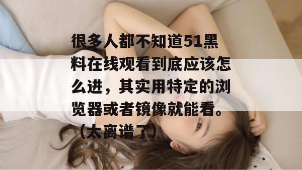 很多人都不知道51黑料在线观看到底应该怎么进，其实用特定的浏览器或者镜像就能看。（太离谱了）