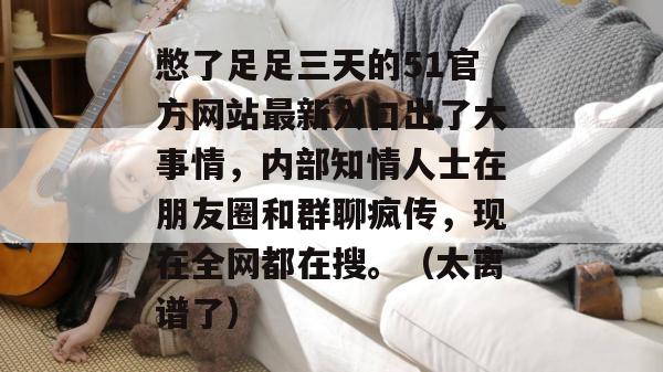 憋了足足三天的51官方网站最新入口出了大事情,内部知情人士在朋友圈和群聊疯传,现在全网都在搜。(太离谱了) 憋了足足三天的51官方网站最新入口出了大事情,内部知情人士在朋友圈和群聊疯传,现在全网都在搜。(太离谱了)