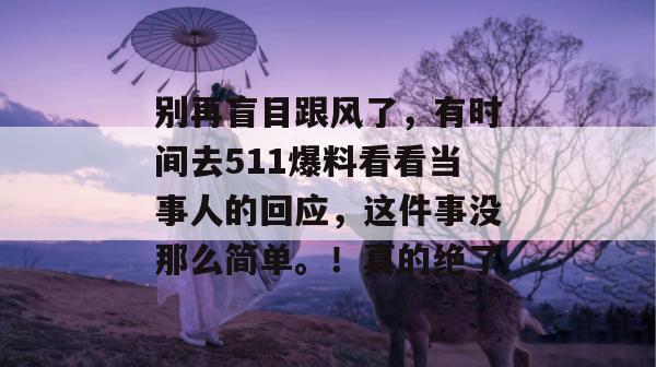 别再盲目跟风了，有时间去511爆料看看当事人的回应，这件事没那么简单。！真的绝了