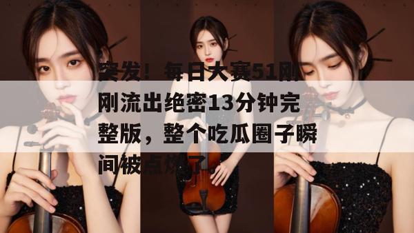 突发!每日大赛51刚刚流出绝密13分钟完整版,整个吃瓜圈子瞬间被点燃了。 突发!每日大赛51刚刚流出绝密13分钟完整版,整个吃瓜圈子瞬间被点燃了。