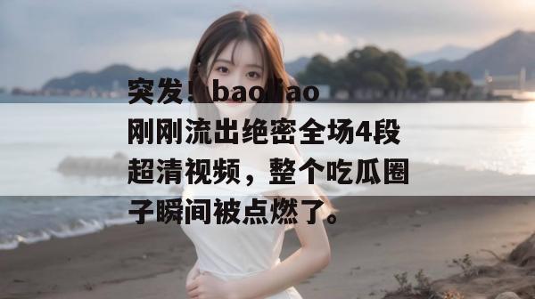突发!baoliao刚刚流出绝密全场4段超清视频,整个吃瓜圈子瞬间被点燃了。 突发!baoliao刚刚流出绝密全场4段超清视频,整个吃瓜圈子瞬间被点燃了。