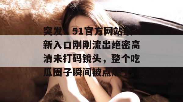 突发!51官方网站最新入口刚刚流出绝密高清未打码镜头,整个吃瓜圈子瞬间被点燃了。 突发!51官方网站最新入口刚刚流出绝密高清未打码镜头,整个吃瓜圈子瞬间被点燃了。