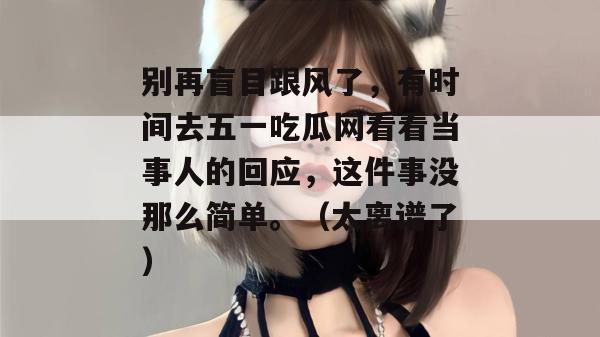 别再盲目跟风了,有时间去五一吃瓜网看看当事人的回应,这件事没那么简单。(太离谱了) 别再盲目跟风了,有时间去五一吃瓜网看看当事人的回应,这件事没那么简单。(太离谱了)