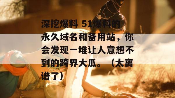 深挖爆料 51爆料的永久域名和备用站,你会发现一堆让人意想不到的跨界大瓜。(太离谱了) 深挖爆料 51爆料的永久域名和备用站,你会发现一堆让人意想不到的跨界大瓜。(太离谱了)
