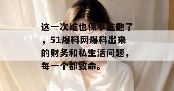 这一次谁也保不住他了,51爆料网爆料出来的财务和私生活问题,每一个都致命。 这一次谁也保不住他了,51爆料网爆料出来的财务和私生活问题,每一个都致命。