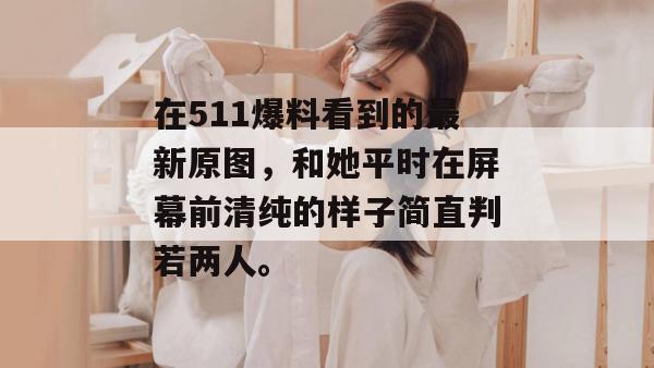 在511爆料看到的最新原图，和她平时在屏幕前清纯的样子简直判若两人。